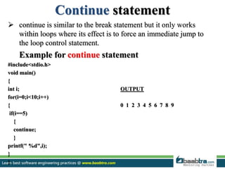 Continue statement
 continue is similar to the break statement but it only works
within loops where its effect is to force an immediate jump to
the loop control statement.
Example for continue statement
#include<stdio.h>
void main()
{
int i; OUTPUT
for(i=0;i<10;i++)
{ 0 1 2 3 4 5 6 7 8 9
if(i==5)
{
continue;
}
printf(" %d",i);
}
}
 
