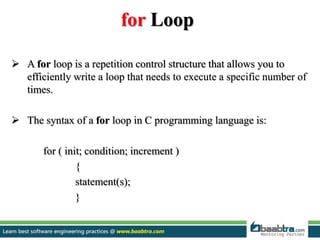 for Loop
 A for loop is a repetition control structure that allows you to
efficiently write a loop that needs to execute a specific number of
times.
 The syntax of a for loop in C programming language is:
for ( init; condition; increment )
{
statement(s);
}
 