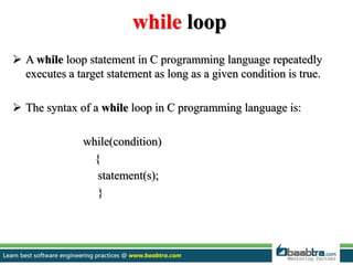while loop
 A while loop statement in C programming language repeatedly
executes a target statement as long as a given condition is true.
 The syntax of a while loop in C programming language is:
while(condition)
{
statement(s);
}
 