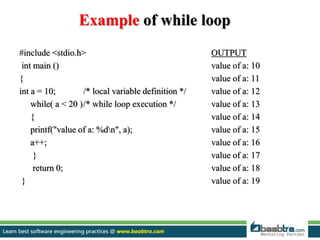 Example of while loop
#include <stdio.h> OUTPUT
int main () value of a: 10
{ value of a: 11
int a = 10; /* local variable definition */ value of a: 12
while( a < 20 )/* while loop execution */ value of a: 13
{ value of a: 14
printf("value of a: %dn", a); value of a: 15
a++; value of a: 16
} value of a: 17
return 0; value of a: 18
} value of a: 19
 