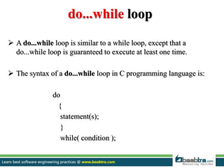 do...while loop
 A do...while loop is similar to a while loop, except that a
do...while loop is guaranteed to execute at least one time.
 The syntax of a do...while loop in C programming language is:
do
{
statement(s);
}
while( condition );
 