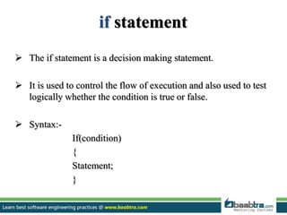 if statement
 The if statement is a decision making statement.
 It is used to control the flow of execution and also used to test
logically whether the condition is true or false.
 Syntax:-
If(condition)
{
Statement;
}
 