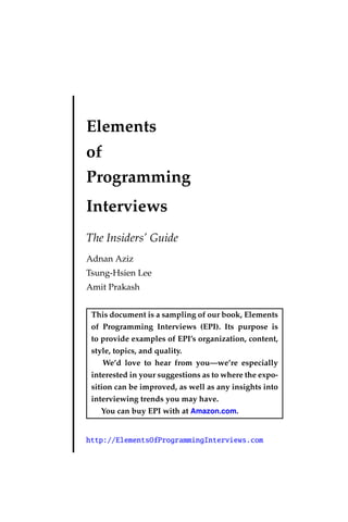 Elements
of
Programming
Interviews
The Insiders’ Guide
Adnan Aziz
Tsung-Hsien Lee
Amit Prakash
This document is a sampling of our book, Elements
of Programming Interviews (EPI). Its purpose is
to provide examples of EPI’s organization, content,
style, topics, and quality.
We’d love to hear from you—we’re especially
interested in your suggestions as to where the expo-
sition can be improved, as well as any insights into
interviewing trends you may have.
You can buy EPI with at Amazon.com.
http://ElementsOfProgrammingInterviews.com
 
