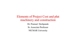 Elements of Project Cost and plat
machinery and construction
Dr. Pramod Deshpande
Sr. Associate Professor
NICMAR University
 