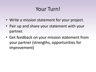 Your Turn!
• Write a mission statement for your project.
• Pair up and share your statement with your
partner.
• Get feedb...