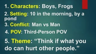 1. Characters: Boys, Frogs
2. Setting: 10 in the morning, by a
pond
3. Conflict: Man vs Man
4. POV: Third-Person POV
5. Th...