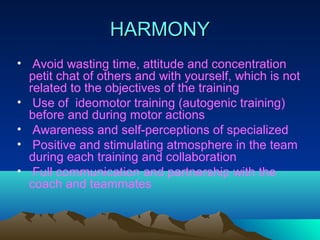 HARMONY
• Avoid wasting time, attitude and concentration
  petit chat of others and with yourself, which is not
  related to the objectives of the training
• Use of ideomotor training (autogenic training)
  before and during motor actions
• Awareness and self-perceptions of specialized
• Positive and stimulating atmosphere in the team
  during each training and collaboration
• Full communication and partnership with the
  coach and teammates
 