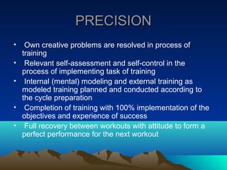 PRECISION
•    Own creative problems are resolved in process of
    training
•    Relevant self-assessment and self-control in the
    process of implementing task of training
•    Internal (mental) modeling and external training as
    modeled training planned and conducted according to
    the cycle preparation
•    Completion of training with 100% implementation of the
    objectives and experience of success
•    Full recovery between workouts with attitude to form a
    perfect performance for the next workout
 