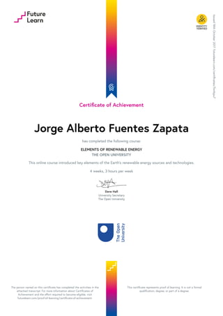 Certificate of Achievement
Jorge Alberto Fuentes Zapata
has completed the following course:
ELEMENTS OF RENEWABLE ENERGY
THE OPEN UNIVERSITY
This online course introduced key elements of the Earth's renewable energy sources and technologies.
4 weeks, 3 hours per week
Dave Hall
University Secretary
The Open University
Issued
18th
October
2017.
futurelearn.com/certificates/5wtkpu7
The person named on this certificate has completed the activities in the
attached transcript. For more information about Certificates of
Achievement and the effort required to become eligible, visit
futurelearn.com/proof-of-learning/certificate-of-achievement.
This certificate represents proof of learning. It is not a formal
qualification, degree, or part of a degree.
 