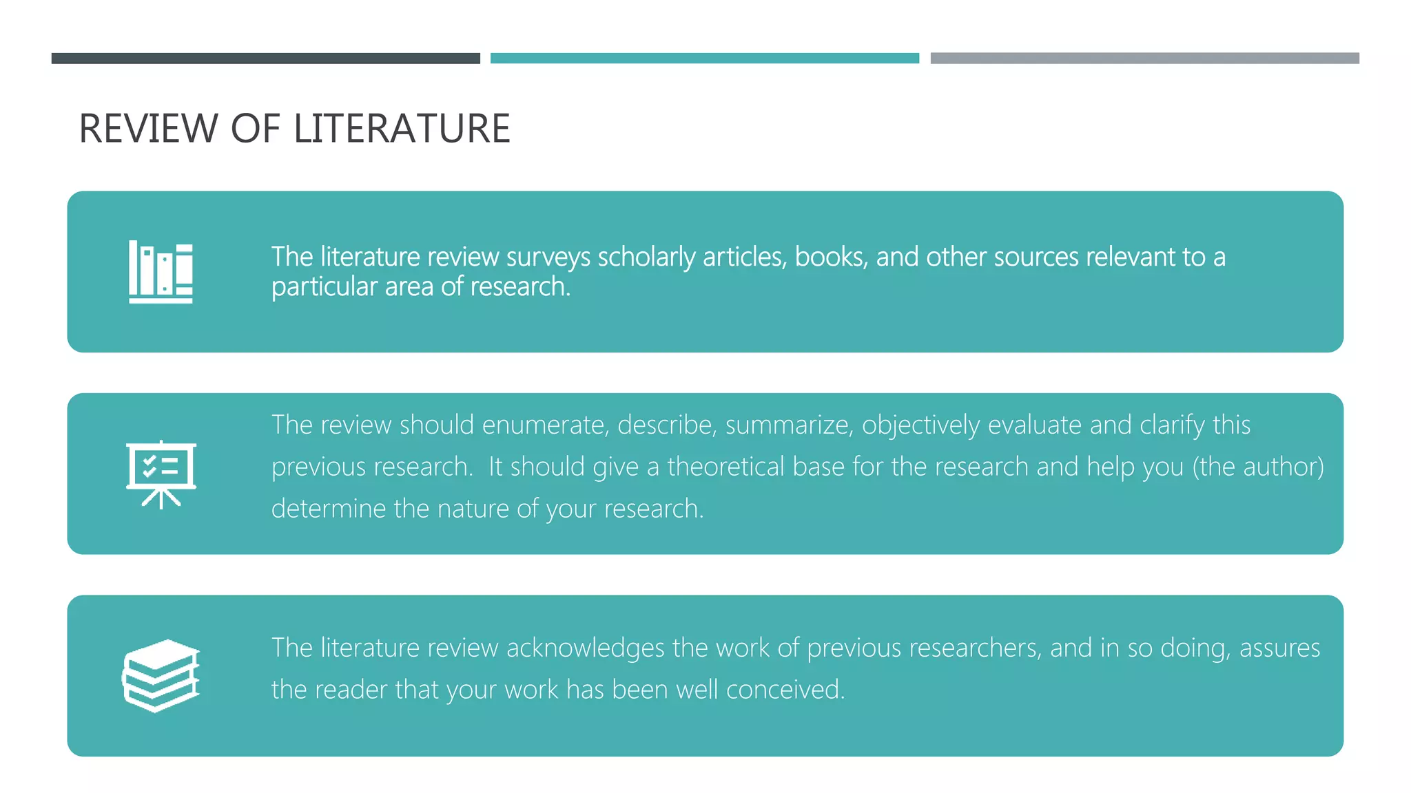 REVIEW OF LITERATURE
The literature review surveys scholarly articles, books, and other sources relevant to a
particular area of research.
The review should enumerate, describe, summarize, objectively evaluate and clarify this
previous research. It should give a theoretical base for the research and help you (the author)
determine the nature of your research.
The literature review acknowledges the work of previous researchers, and in so doing, assures
the reader that your work has been well conceived.
 