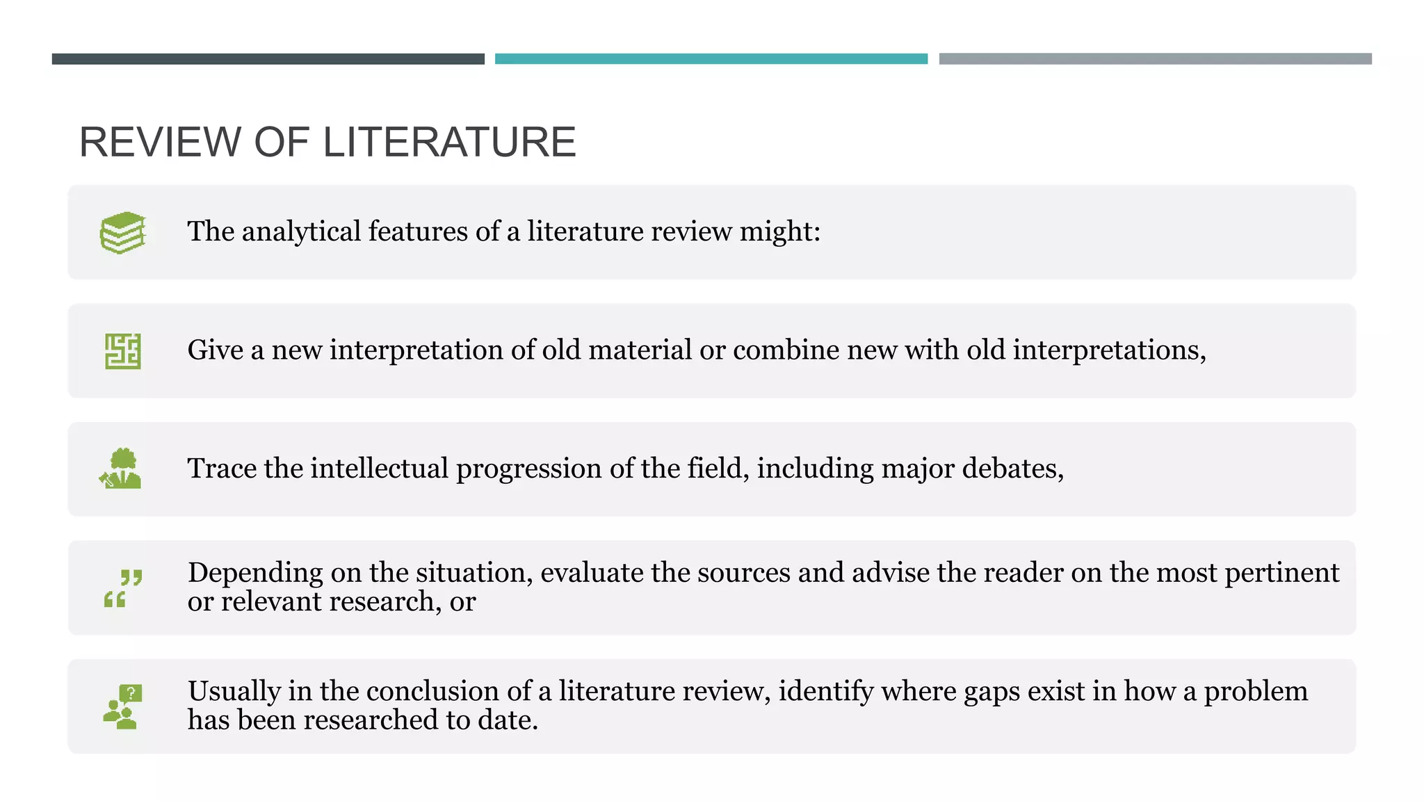 REVIEW OF LITERATURE​
The analytical features of a literature review might:
Give a new interpretation of old material or combine new with old interpretations,
Trace the intellectual progression of the field, including major debates,
Depending on the situation, evaluate the sources and advise the reader on the most pertinent
or relevant research, or
Usually in the conclusion of a literature review, identify where gaps exist in how a problem
has been researched to date.
 