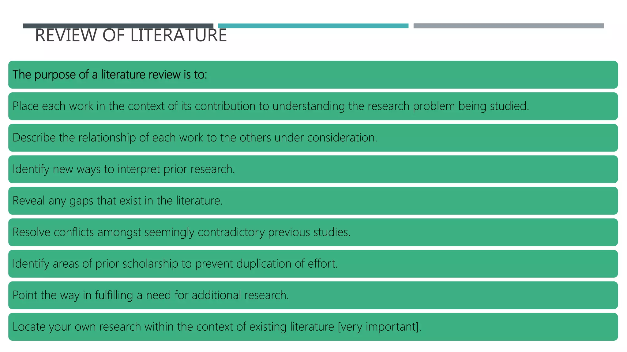 REVIEW OF LITERATURE
The purpose of a literature review is to:
Place each work in the context of its contribution to understanding the research problem being studied.
Describe the relationship of each work to the others under consideration.
Identify new ways to interpret prior research.
Reveal any gaps that exist in the literature.
Resolve conflicts amongst seemingly contradictory previous studies.
Identify areas of prior scholarship to prevent duplication of effort.
Point the way in fulfilling a need for additional research.
Locate your own research within the context of existing literature [very important].
 
