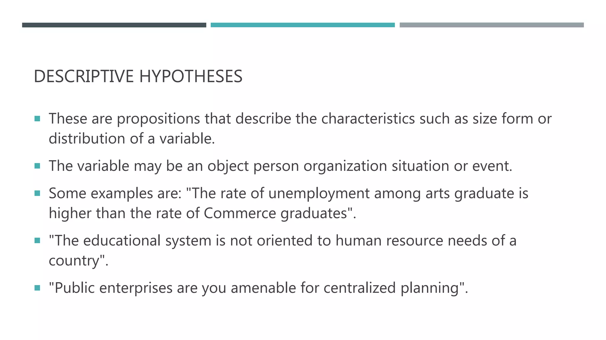 DESCRIPTIVE HYPOTHESES
 These are propositions that describe the characteristics such as size form or
distribution of a variable.
 The variable may be an object person organization situation or event.
 Some examples are: "The rate of unemployment among arts graduate is
higher than the rate of Commerce graduates".
 "The educational system is not oriented to human resource needs of a
country".
 "Public enterprises are you amenable for centralized planning".
 