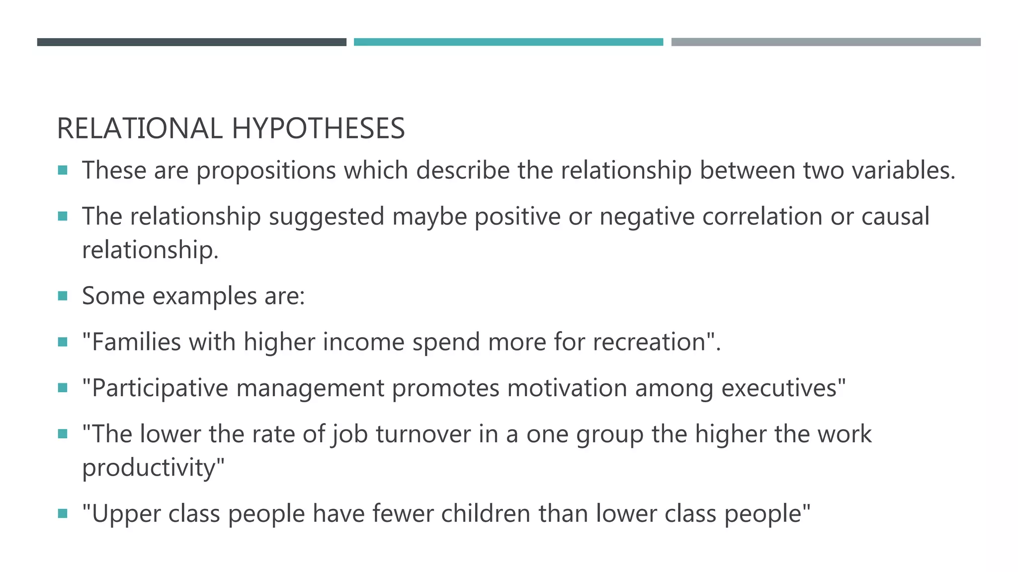 RELATIONAL HYPOTHESES
 These are propositions which describe the relationship between two variables.
 The relationship suggested maybe positive or negative correlation or causal
relationship.
 Some examples are:
 "Families with higher income spend more for recreation".
 "Participative management promotes motivation among executives"
 "The lower the rate of job turnover in a one group the higher the work
productivity"
 "Upper class people have fewer children than lower class people"
 