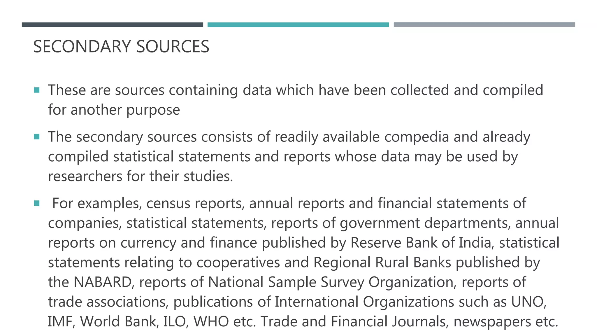 SECONDARY SOURCES
 These are sources containing data which have been collected and compiled
for another purpose
 The secondary sources consists of readily available compedia and already
compiled statistical statements and reports whose data may be used by
researchers for their studies.
 For examples, census reports, annual reports and financial statements of
companies, statistical statements, reports of government departments, annual
reports on currency and finance published by Reserve Bank of India, statistical
statements relating to cooperatives and Regional Rural Banks published by
the NABARD, reports of National Sample Survey Organization, reports of
trade associations, publications of International Organizations such as UNO,
IMF, World Bank, ILO, WHO etc. Trade and Financial Journals, newspapers etc.
 