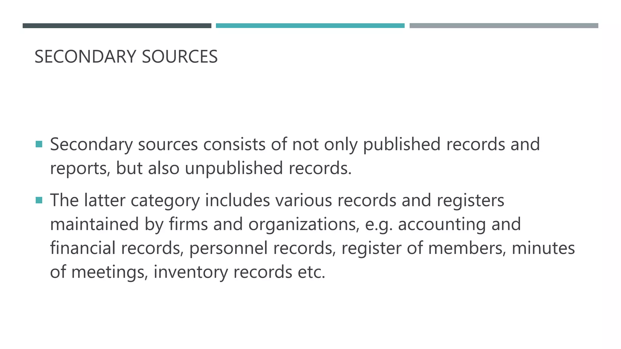 SECONDARY SOURCES
 Secondary sources consists of not only published records and
reports, but also unpublished records.
 The latter category includes various records and registers
maintained by firms and organizations, e.g. accounting and
financial records, personnel records, register of members, minutes
of meetings, inventory records etc.
 