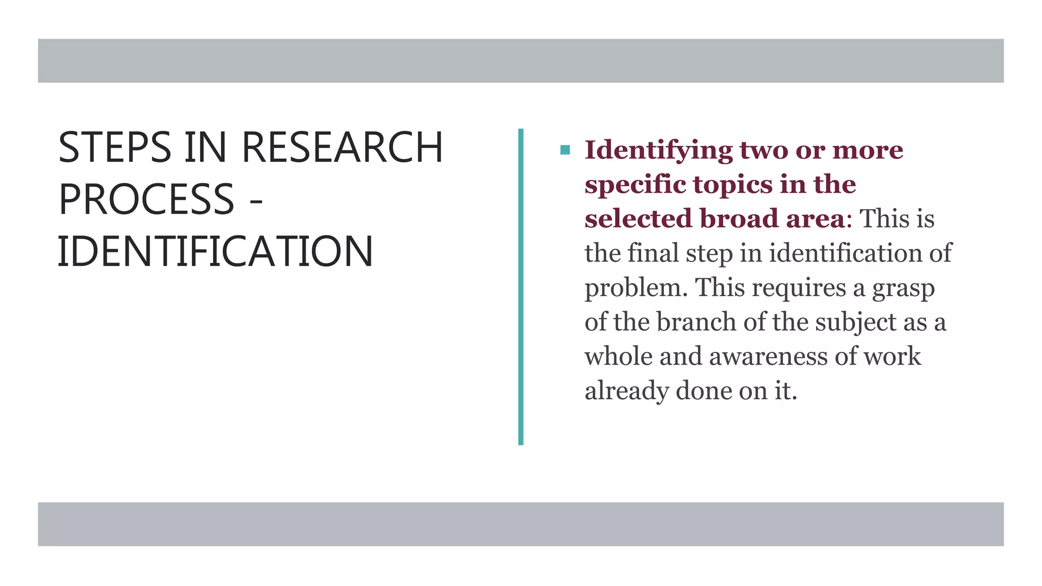 STEPS IN RESEARCH
PROCESS -
IDENTIFICATION
 Identifying two or more
specific topics in the
selected broad area: This is
the final step in identification of
problem. This requires a grasp
of the branch of the subject as a
whole and awareness of work
already done on it.
 