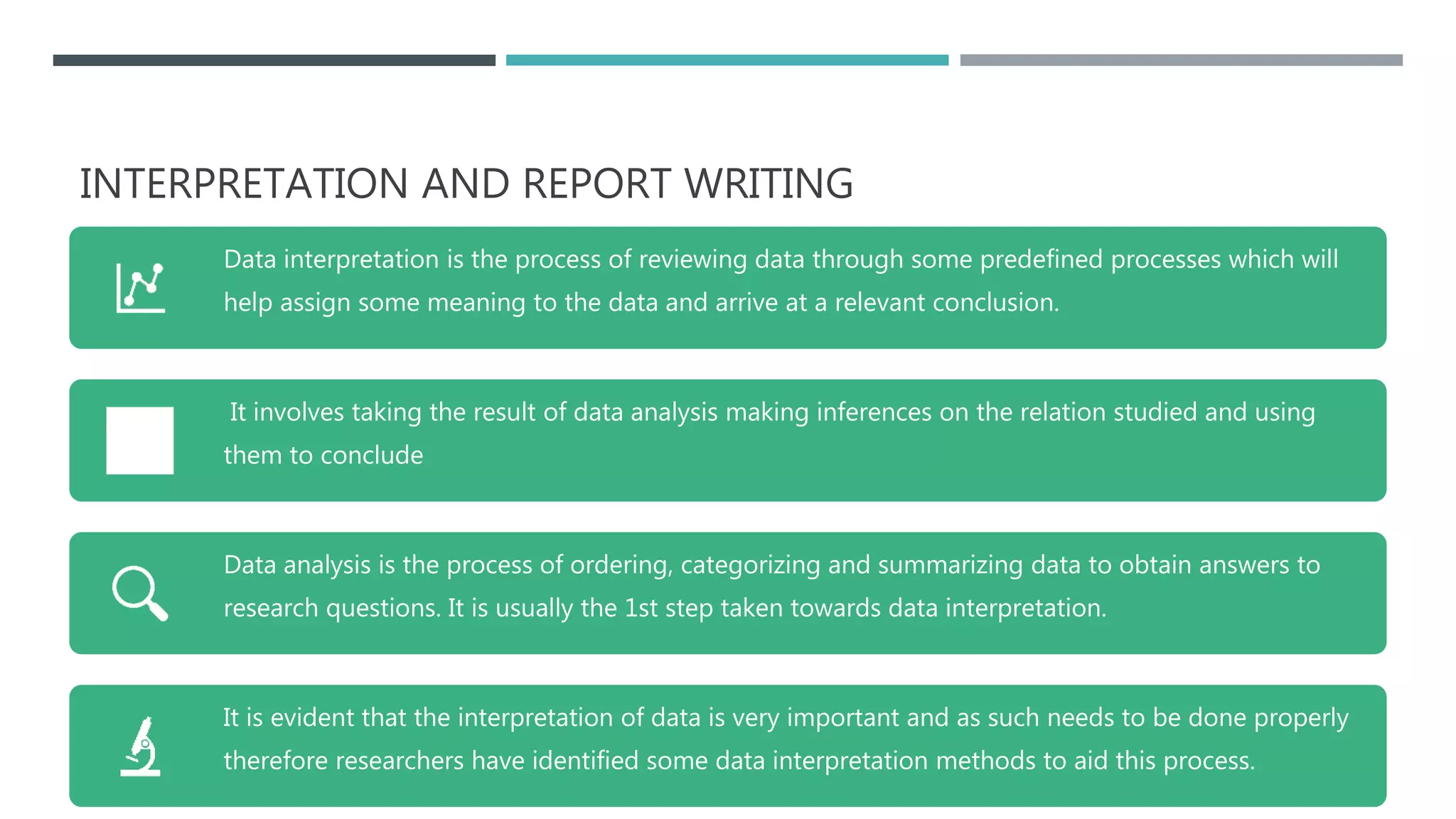 INTERPRETATION AND REPORT WRITING
Data interpretation is the process of reviewing data through some predefined processes which will
help assign some meaning to the data and arrive at a relevant conclusion.
It involves taking the result of data analysis making inferences on the relation studied and using
them to conclude
Data analysis is the process of ordering, categorizing and summarizing data to obtain answers to
research questions. It is usually the 1st step taken towards data interpretation.
It is evident that the interpretation of data is very important and as such needs to be done properly
therefore researchers have identified some data interpretation methods to aid this process.
 
