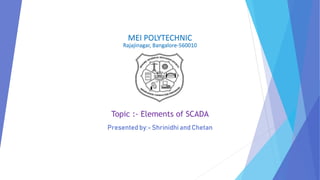 MEI POLYTECHNIC
Rajajinagar, Bangalore-560010
Topic :- Elements of SCADA
Presented by:- Shrinidhi and Chetan
 