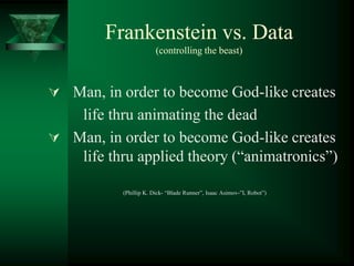Frankenstein vs. Data
(controlling the beast)
 Man, in order to become God-like creates
life thru animating the dead
 Man, in order to become God-like creates
life thru applied theory (“animatronics”)
(Phillip K. Dick- “Blade Runner”, Isaac Asimov-”I, Robot”)
 