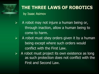 THE THREE LAWS OF ROBOTICS
by Isaac Asimov
 A robot may not injure a human being or,
through inaction, allow a human being to
come to harm.
 A robot must obey orders given it by a human
being except where such orders would
conflict with the First Law.
 A robot must project its own existence as long
as such protection does not conflict with the
First and Second Law.
 