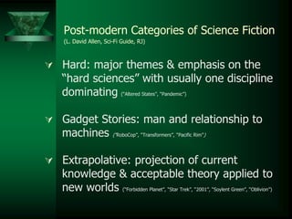 Post-modern Categories of Science Fiction
(L. David Allen, Sci-Fi Guide, RJ)
 Hard: major themes & emphasis on the
“hard sciences” with usually one discipline
dominating (“Altered States”, “Pandemic”)
 Gadget Stories: man and relationship to
machines (“RoboCop”, “Transformers”, “Pacific Rim”)
 Extrapolative: projection of current
knowledge & acceptable theory applied to
new worlds (“Forbidden Planet”, “Star Trek”, “2001”, “Soylent Green”, “Oblivion”)
 