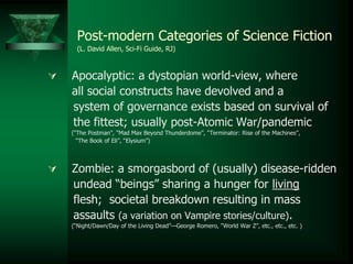  Apocalyptic: a dystopian world-view, where
all social constructs have devolved and a
system of governance exists based on survival of
the fittest; usually post-Atomic War/pandemic
(“The Postman”, “Mad Max Beyond Thunderdome”, “Terminator: Rise of the Machines”,
“The Book of Eli”, “Elysium”)
 Zombie: a smorgasbord of (usually) disease-ridden
undead “beings” sharing a hunger for living
flesh; societal breakdown resulting in mass
assaults (a variation on Vampire stories/culture).
(“Night/Dawn/Day of the Living Dead”—George Romero, “World War Z”, etc., etc., etc. )
Post-modern Categories of Science Fiction
(L. David Allen, Sci-Fi Guide, RJ)
 
