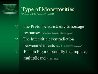 Type of Monstrosities
“Phobias and the Fantastic”—and RJ
 The Proto-Terrorist: elicits hostage
responses (“Creature from the Black Lagoon”,
 The Interstitial: contradiction
between elements (Star Trek-TOS: “Obsession”)
 Fusion Figure: partially incomplete;
multiplicand (“The Thing”)
 