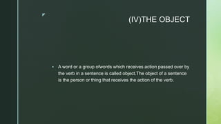 z
(IV)THE OBJECT
 A word or a group ofwords which receives action passed over by
the verb in a sentence is called object.The object of a sentence
is the person or thing that receives the action of the verb.
 