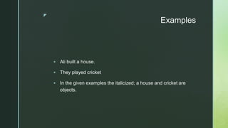 z
Examples
 Ali built a house.
 They played cricket
 In the given examples the italicized; a house and cricket are
objects.
 