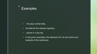 z
Examples
 · Ali plays cricket daily.
 He attends the classes regularly.·
 Lahore is a big city.
 In the given examples, the italicized; Ali, he and Lahore are
subjects of the sentences.
 