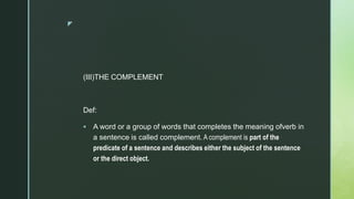 z
(III)THE COMPLEMENT
Def:
 A word or a group of words that completes the meaning ofverb in
a sentence is called complement. A complement is part of the
predicate of a sentence and describes either the subject of the sentence
or the direct object.
 