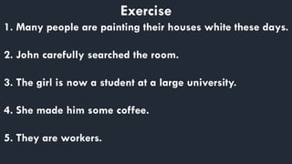 Exercise
1. Many people are painting their houses white these days.
2. John carefully searched the room.
3. The girl is now a student at a large university.
4. She made him some coffee.
5. They are workers.
 