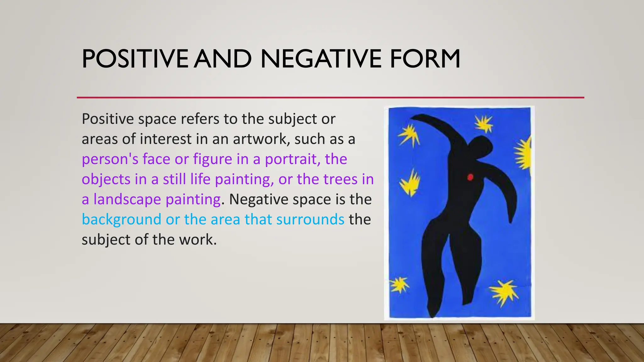 POSITIVE AND NEGATIVE FORM
Positive space refers to the subject or
areas of interest in an artwork, such as a
person's face or figure in a portrait, the
objects in a still life painting, or the trees in
a landscape painting. Negative space is the
background or the area that surrounds the
subject of the work.
 
