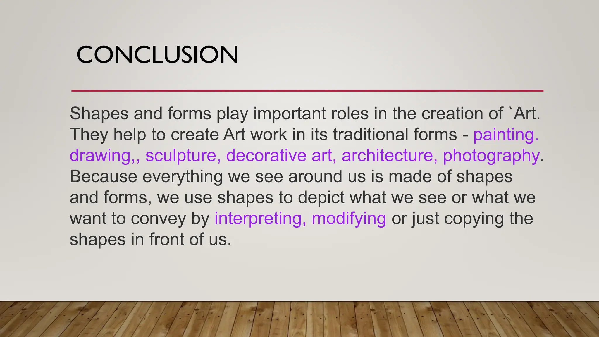 CONCLUSION
Shapes and forms play important roles in the creation of `Art.
They help to create Art work in its traditional forms - painting.
drawing,, sculpture, decorative art, architecture, photography.
Because everything we see around us is made of shapes
and forms, we use shapes to depict what we see or what we
want to convey by interpreting, modifying or just copying the
shapes in front of us.
 