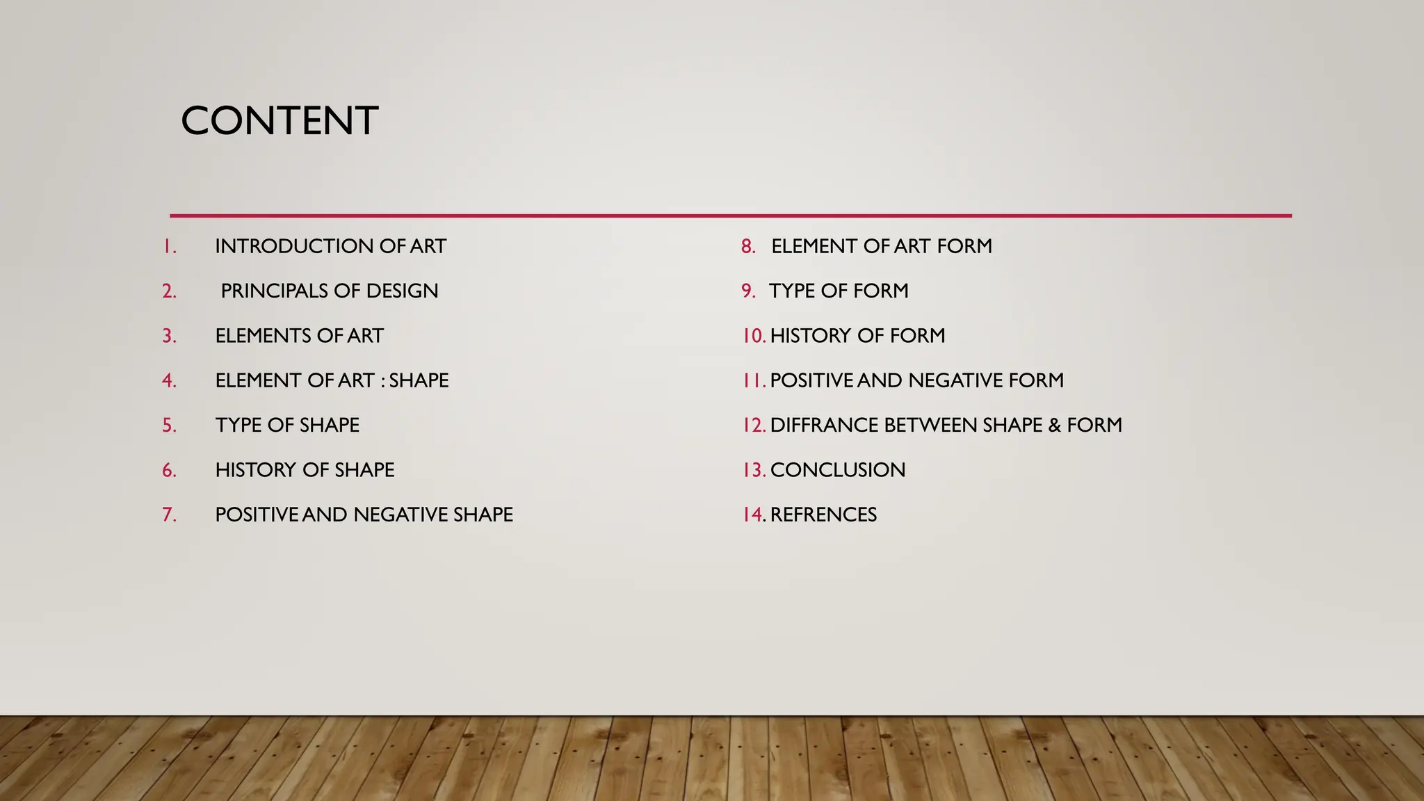 CONTENT
1. INTRODUCTION OF ART
2. PRINCIPALS OF DESIGN
3. ELEMENTS OF ART
4. ELEMENT OF ART : SHAPE
5. TYPE OF SHAPE
6. HISTORY OF SHAPE
7. POSITIVE AND NEGATIVE SHAPE
8. ELEMENT OF ART FORM
9. TYPE OF FORM
10. HISTORY OF FORM
11. POSITIVE AND NEGATIVE FORM
12. DIFFRANCE BETWEEN SHAPE & FORM
13. CONCLUSION
14. REFRENCES
 