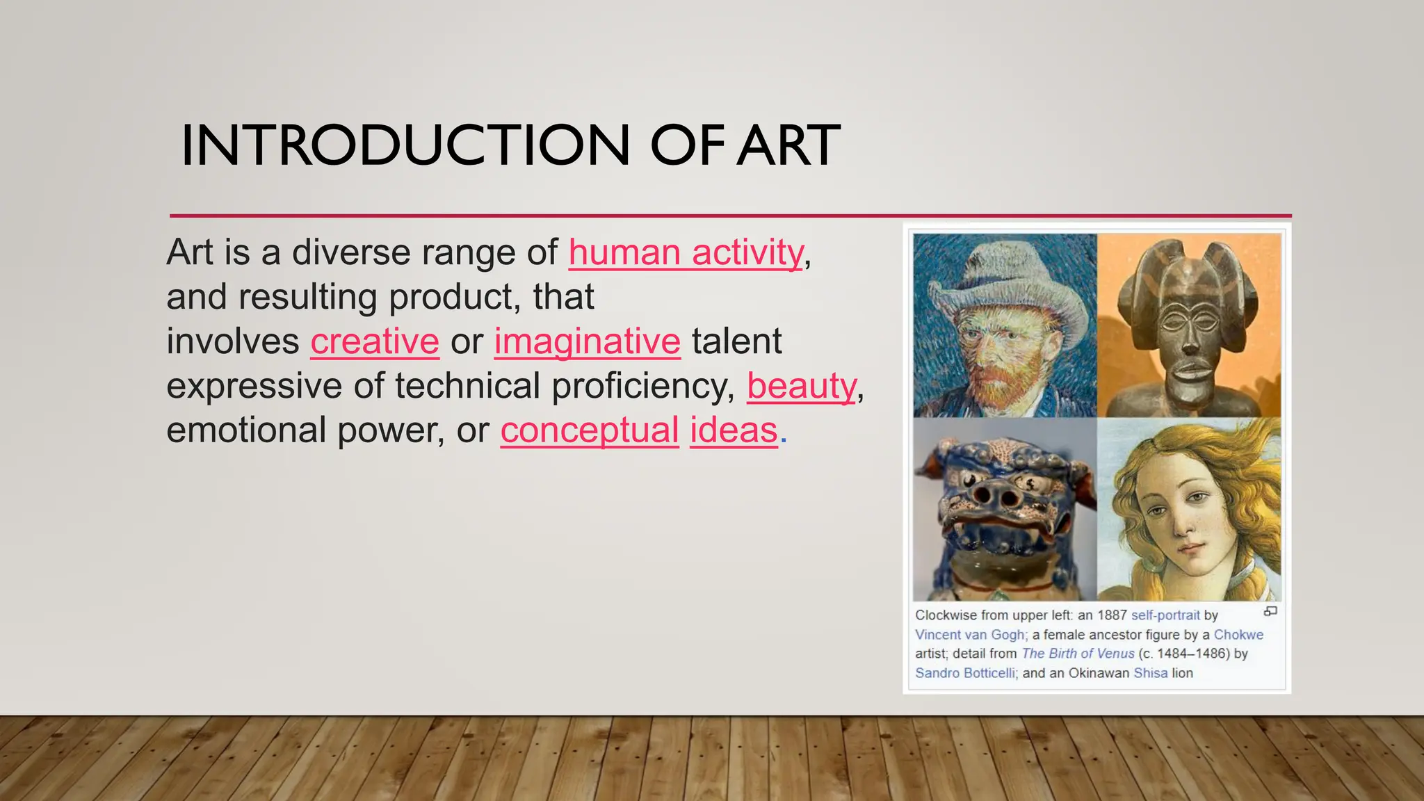 INTRODUCTION OF ART
Art is a diverse range of human activity,
and resulting product, that
involves creative or imaginative talent
expressive of technical proficiency, beauty,
emotional power, or conceptual ideas.
 