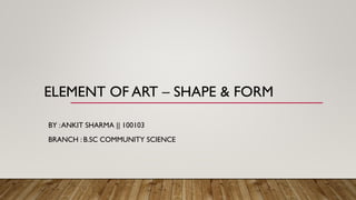 ELEMENT OF ART – SHAPE & FORM
BY :ANKIT SHARMA || 100103
BRANCH : B.SC COMMUNITY SCIENCE
 