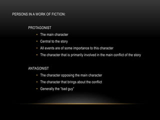 PERSONS IN A WORK OF FICTION:
PROTAGONIST
• The main character
• Central to the story
• All events are of some importance to this character
• The character that is primarily involved in the main conflict of the story
ANTAGONIST
• The character opposing the main character
• The character that brings about the conflict
• Generally the “bad guy”
 