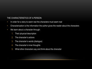 THE CHARACTERISTICS OF A PERSON:
• In order for a story to seem real the characters must seem real
• Characterization is the information the author gives the reader about the characters
• We learn about a character through:
1. Their physical description
2. The character’s actions
3. The character’s words (dialogue)
4. The character’s inner thoughts
5. What other characters say and think about the character
 