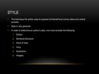 STYLE
• The technique the author uses to express him/herself and convey ideas and central
purpose.
• Style is very personal
• In order to determine an author’s style, one must consider the following:
1. Diction
2. Sentence Structure
3. Point of View
4. Irony
5. Symbolism
6. Imagery
 