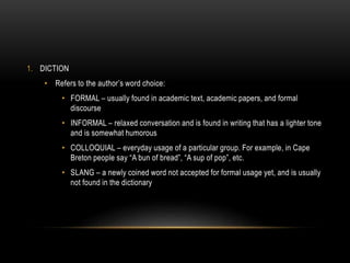 1. DICTION
• Refers to the author’s word choice:
• FORMAL – usually found in academic text, academic papers, and formal
discourse
• INFORMAL – relaxed conversation and is found in writing that has a lighter tone
and is somewhat humorous
• COLLOQUIAL – everyday usage of a particular group. For example, in Cape
Breton people say “A bun of bread”, “A sup of pop”, etc.
• SLANG – a newly coined word not accepted for formal usage yet, and is usually
not found in the dictionary
 