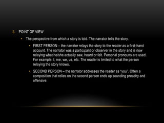 3. POINT OF VIEW
• The perspective from which a story is told. The narrator tells the story.
• FIRST PERSON – the narrator relays the story to the reader as a first-hand
account. The narrator was a participant or observer in the story and is now
relaying what he/she actually saw, heard or felt. Personal pronouns are used.
For example, I, me, we, us, etc. The reader is limited to what the person
relaying the story knows.
• SECOND PERSON – the narrator addresses the reader as “you”. Often a
composition that relies on the second person ends up sounding preachy and
offensive.
 