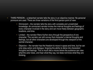 • THIRD PERSON – a detached narrator tells the story in an objective manner. No personal
pronouns are used. There are three variations of the third person point of view:
• Omniscient – the narrator tells the story with complete and unrestricted
knowledge. An omniscient narrator knows the internal thoughts and feelings of
every character involved in the story and can move freely between geographic
locations, and time.
• Limited – the narrator filters his/her story through the perspective of one
character. The narrator can still convey that character’s internal thoughts and
feelings, but all other characters are developed through the viewpoint of the
central character.
• Objective – the narrator has the freedom to move in space and time, but he can
only relay action and dialogue, forgoing the ability to delve into characters’
thoughts and feelings. This is much like a movie where the audience can view
what the actor does, and hear what they say, but does not know what they are
thinking.
 