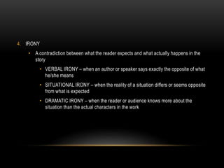 4. IRONY
• A contradiction between what the reader expects and what actually happens in the
story
• VERBAL IRONY – when an author or speaker says exactly the opposite of what
he/she means
• SITUATIONAL IRONY – when the reality of a situation differs or seems opposite
from what is expected
• DRAMATIC IRONY – when the reader or audience knows more about the
situation than the actual characters in the work
 
