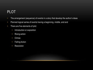 PLOT
• The arrangement (sequence) of events in a story that develop the author’s ideas
• Planned logical series of events having a beginning, middle, and end
• There are five elements of plot:
• Introduction or exposition
• Rising action
• Climax
• Falling Action
• Resolution
 