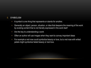 5. SYMBOLISM
• A symbol is one thing that represents or stands for another.
• Generally an object, person, situation, or idea that deepens the meaning of the work
by evoking content that is not literally expressed in the work itself
• Are the key to understanding a work
• Often an author will use images when they want to convey important ideas
• For example a red rose could symbolize beauty or love, but a red rose with wilted
petals might symbolize faded beauty or lost love.
 