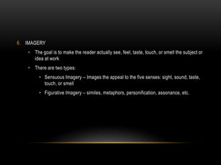 6. IMAGERY
• The goal is to make the reader actually see, feel, taste, touch, or smell the subject or
idea at work
• There are two types:
• Sensuous Imagery – Images the appeal to the five senses: sight, sound, taste,
touch, or smell
• Figurative Imagery – similes, metaphors, personification, assonance, etc.
 
