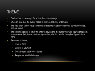 THEME
• Central idea or meaning of a work – the core message
• Often an idea that the author hopes to express or better understand
• The best short stories have something to teach to us about ourselves, our relationships,
and our world
• The title often points to what the writer is saying and the author may use figures of speech
to emphasize their theme, such as: symbolism, allusion, simile, metaphor, hyperbole, or
irony
• Examples of theme:
• Love is Blind
• Believe in yourself
• Don’t judge a book by it’s cover
• People are afraid of change
 