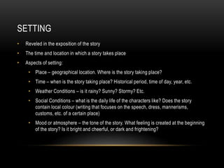 SETTING
• Reveled in the exposition of the story
• The time and location in which a story takes place
• Aspects of setting:
• Place – geographical location. Where is the story taking place?
• Time – when is the story taking place? Historical period, time of day, year, etc.
• Weather Conditions – is it rainy? Sunny? Stormy? Etc.
• Social Conditions – what is the daily life of the characters like? Does the story
contain local colour (writing that focuses on the speech, dress, mannerisms,
customs, etc. of a certain place)
• Mood or atmosphere – the tone of the story. What feeling is created at the beginning
of the story? Is it bright and cheerful, or dark and frightening?
 